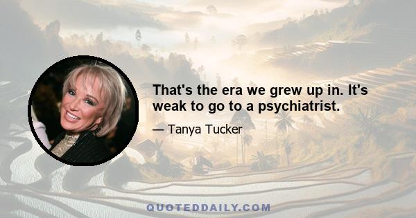 That's the era we grew up in. It's weak to go to a psychiatrist.