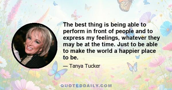 The best thing is being able to perform in front of people and to express my feelings, whatever they may be at the time. Just to be able to make the world a happier place to be.