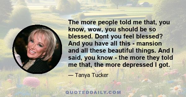 The more people told me that, you know, wow, you should be so blessed. Dont you feel blessed? And you have all this - mansion and all these beautiful things. And I said, you know - the more they told me that, the more