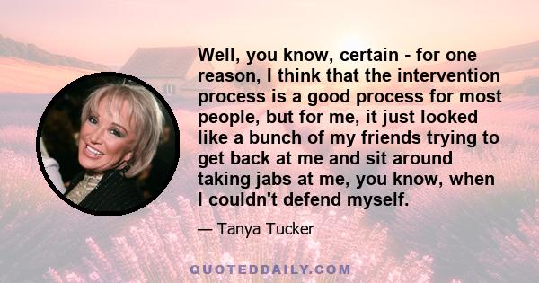 Well, you know, certain - for one reason, I think that the intervention process is a good process for most people, but for me, it just looked like a bunch of my friends trying to get back at me and sit around taking