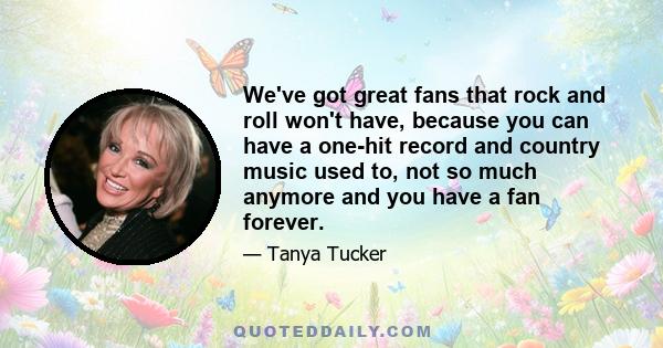 We've got great fans that rock and roll won't have, because you can have a one-hit record and country music used to, not so much anymore and you have a fan forever.