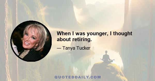 When I was younger, I thought about retiring.