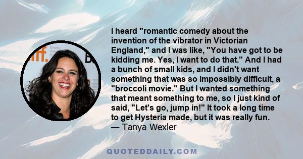 I heard romantic comedy about the invention of the vibrator in Victorian England, and I was like, You have got to be kidding me. Yes, I want to do that. And I had a bunch of small kids, and I didn't want something that