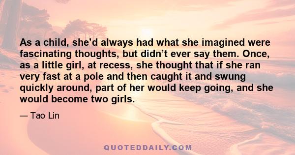 As a child, she’d always had what she imagined were fascinating thoughts, but didn’t ever say them. Once, as a little girl, at recess, she thought that if she ran very fast at a pole and then caught it and swung quickly 