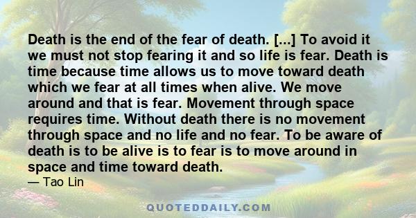 Death is the end of the fear of death. [...] To avoid it we must not stop fearing it and so life is fear. Death is time because time allows us to move toward death which we fear at all times when alive. We move around