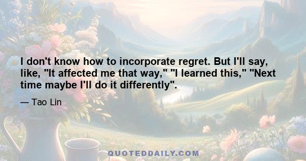 I don't know how to incorporate regret. But I'll say, like, It affected me that way, I learned this, Next time maybe I'll do it differently.