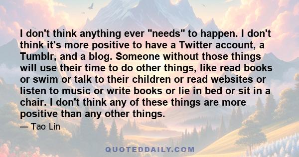 I don't think anything ever needs to happen. I don't think it's more positive to have a Twitter account, a Tumblr, and a blog. Someone without those things will use their time to do other things, like read books or swim 