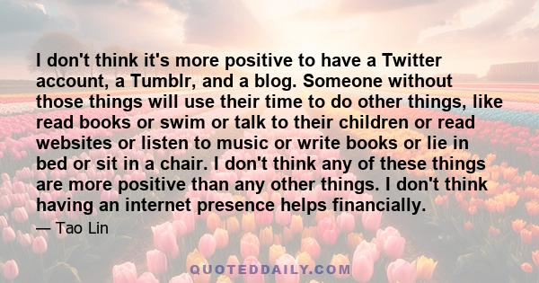 I don't think it's more positive to have a Twitter account, a Tumblr, and a blog. Someone without those things will use their time to do other things, like read books or swim or talk to their children or read websites