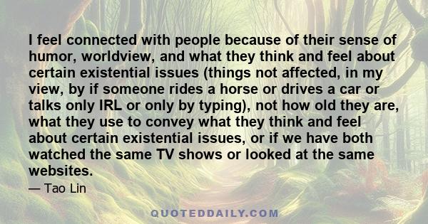 I feel connected with people because of their sense of humor, worldview, and what they think and feel about certain existential issues (things not affected, in my view, by if someone rides a horse or drives a car or