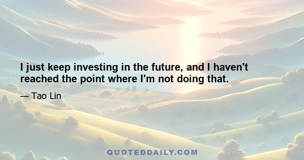 I just keep investing in the future, and I haven't reached the point where I'm not doing that.