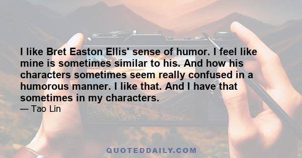 I like Bret Easton Ellis' sense of humor. I feel like mine is sometimes similar to his. And how his characters sometimes seem really confused in a humorous manner. I like that. And I have that sometimes in my characters.