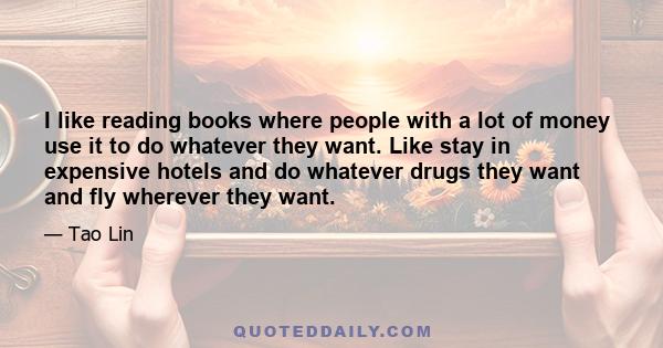 I like reading books where people with a lot of money use it to do whatever they want. Like stay in expensive hotels and do whatever drugs they want and fly wherever they want.