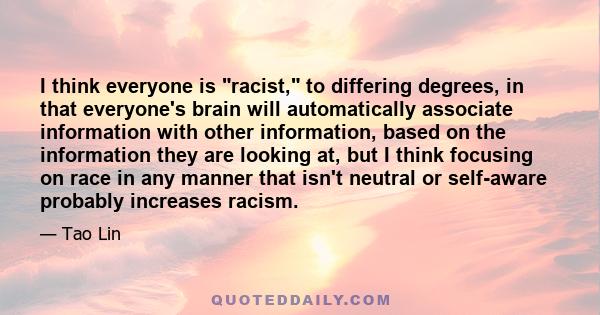 I think everyone is racist, to differing degrees, in that everyone's brain will automatically associate information with other information, based on the information they are looking at, but I think focusing on race in