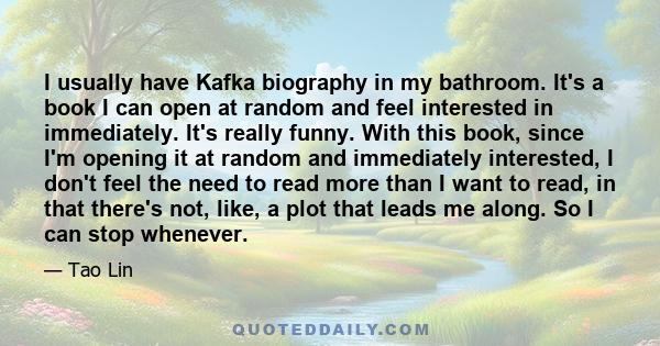 I usually have Kafka biography in my bathroom. It's a book I can open at random and feel interested in immediately. It's really funny. With this book, since I'm opening it at random and immediately interested, I don't