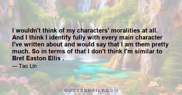 I wouldn't think of my characters' moralities at all. And I think I identify fully with every main character I've written about and would say that I am them pretty much. So in terms of that I don't think I'm similar to