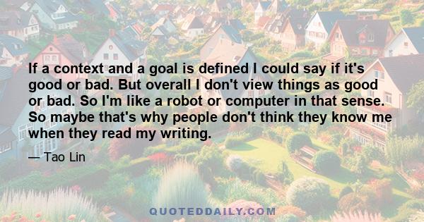 If a context and a goal is defined I could say if it's good or bad. But overall I don't view things as good or bad. So I'm like a robot or computer in that sense. So maybe that's why people don't think they know me when 