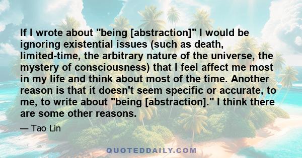 If I wrote about being [abstraction] I would be ignoring existential issues (such as death, limited-time, the arbitrary nature of the universe, the mystery of consciousness) that I feel affect me most in my life and