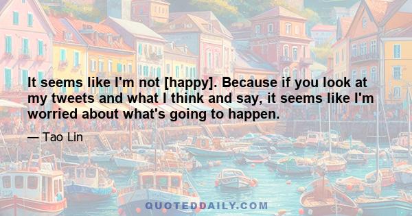 It seems like I'm not [happy]. Because if you look at my tweets and what I think and say, it seems like I'm worried about what's going to happen.