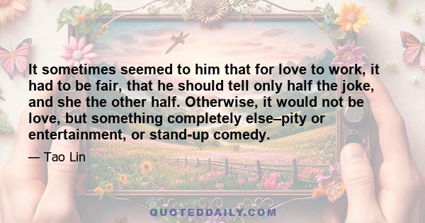 It sometimes seemed to him that for love to work, it had to be fair, that he should tell only half the joke, and she the other half. Otherwise, it would not be love, but something completely else–pity or entertainment,