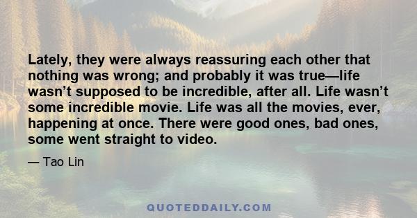 Lately, they were always reassuring each other that nothing was wrong; and probably it was true—life wasn’t supposed to be incredible, after all. Life wasn’t some incredible movie. Life was all the movies, ever,