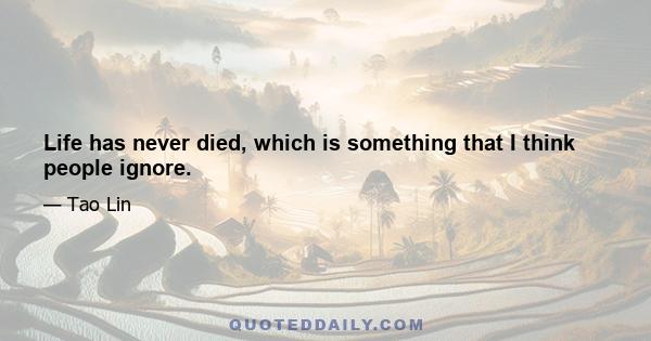 Life has never died, which is something that I think people ignore.