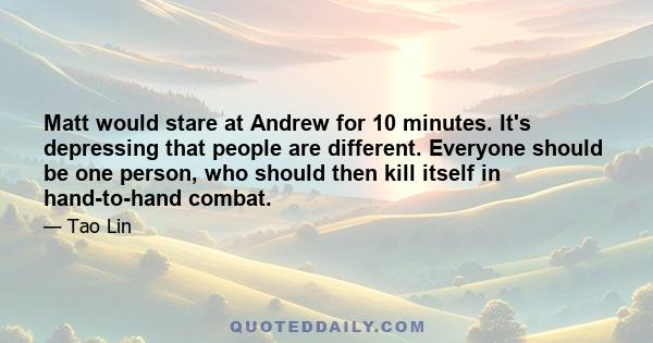 Matt would stare at Andrew for 10 minutes. It's depressing that people are different. Everyone should be one person, who should then kill itself in hand-to-hand combat.