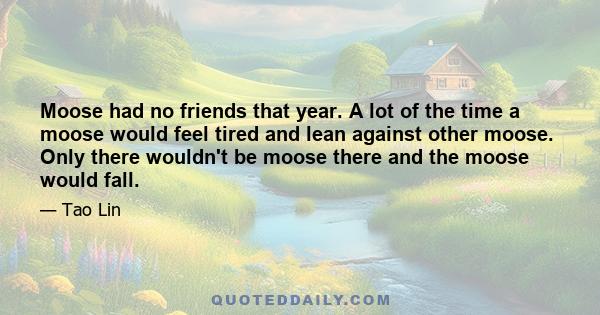 Moose had no friends that year. A lot of the time a moose would feel tired and lean against other moose. Only there wouldn't be moose there and the moose would fall.