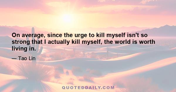 On average, since the urge to kill myself isn't so strong that I actually kill myself, the world is worth living in.