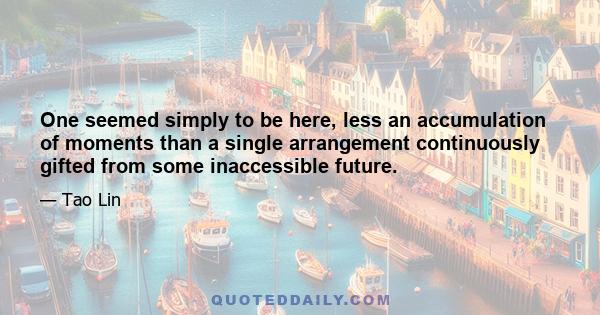 One seemed simply to be here, less an accumulation of moments than a single arrangement continuously gifted from some inaccessible future.