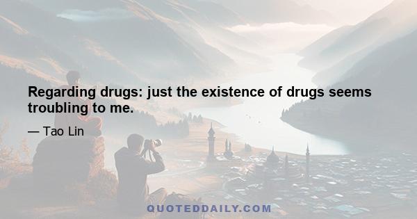 Regarding drugs: just the existence of drugs seems troubling to me.