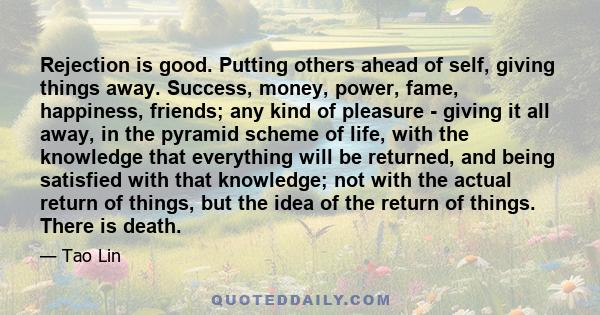 Rejection is good. Putting others ahead of self, giving things away. Success, money, power, fame, happiness, friends; any kind of pleasure - giving it all away, in the pyramid scheme of life, with the knowledge that