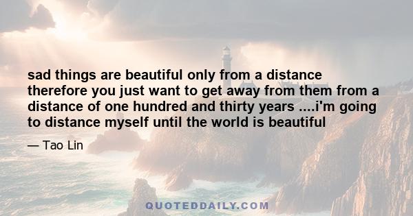 sad things are beautiful only from a distance therefore you just want to get away from them from a distance of one hundred and thirty years ....i'm going to distance myself until the world is beautiful