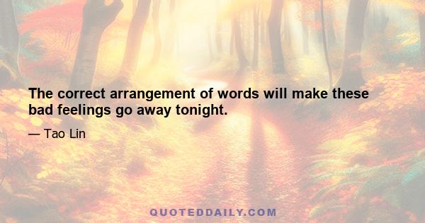 The correct arrangement of words will make these bad feelings go away tonight.