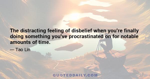 The distracting feeling of disbelief when you're finally doing something you've procrastinated on for notable amounts of time.