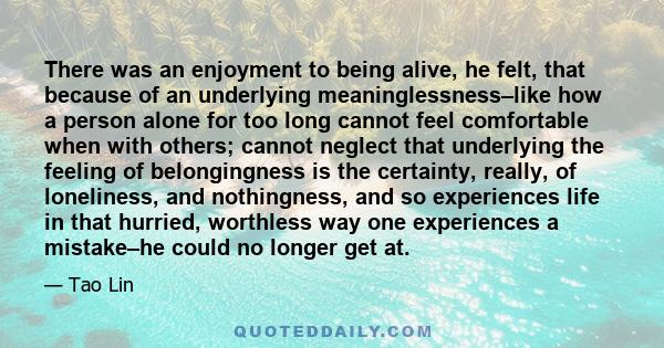 There was an enjoyment to being alive, he felt, that because of an underlying meaninglessness–like how a person alone for too long cannot feel comfortable when with others; cannot neglect that underlying the feeling of