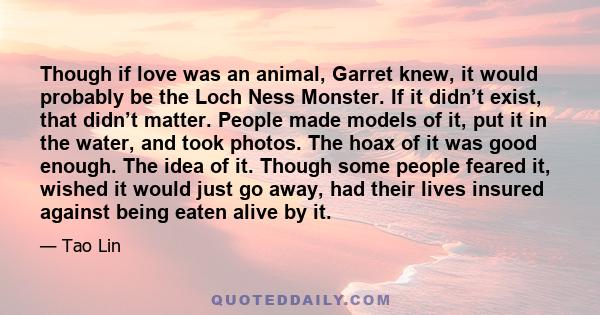 Though if love was an animal, Garret knew, it would probably be the Loch Ness Monster. If it didn’t exist, that didn’t matter. People made models of it, put it in the water, and took photos. The hoax of it was good