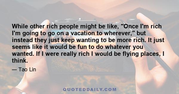 While other rich people might be like, Once I'm rich I'm going to go on a vacation to wherever, but instead they just keep wanting to be more rich. It just seems like it would be fun to do whatever you wanted. If I were 