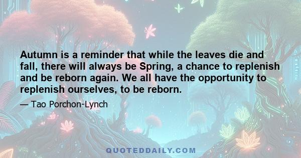 Autumn is a reminder that while the leaves die and fall, there will always be Spring, a chance to replenish and be reborn again. We all have the opportunity to replenish ourselves, to be reborn.