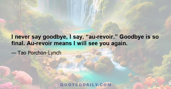 I never say goodbye, I say, “au-revoir.” Goodbye is so final. Au-revoir means I will see you again.