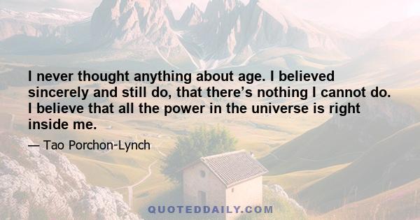 I never thought anything about age. I believed sincerely and still do, that there’s nothing I cannot do. I believe that all the power in the universe is right inside me.