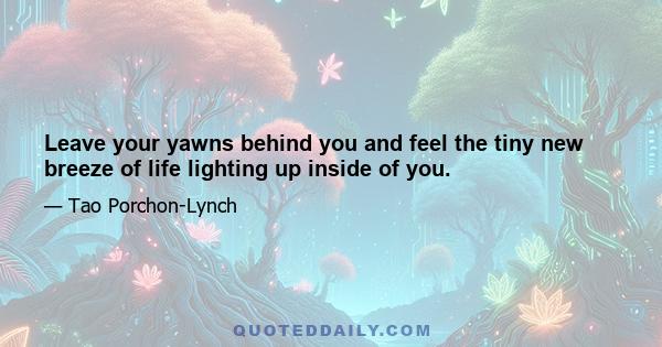 Leave your yawns behind you and feel the tiny new breeze of life lighting up inside of you.