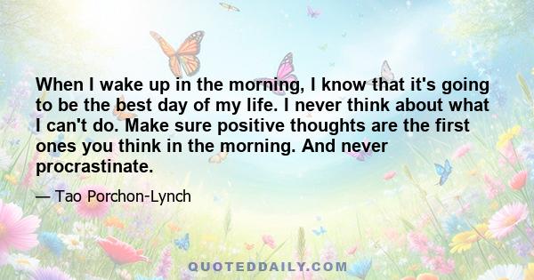 When I wake up in the morning, I know that it's going to be the best day of my life. I never think about what I can't do. Make sure positive thoughts are the first ones you think in the morning. And never procrastinate.