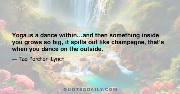 Yoga is a dance within…and then something inside you grows so big, it spills out like champagne, that’s when you dance on the outside.