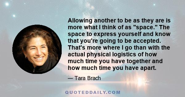 Allowing another to be as they are is more what I think of as space. The space to express yourself and know that you're going to be accepted. That's more where I go than with the actual physical logistics of how much