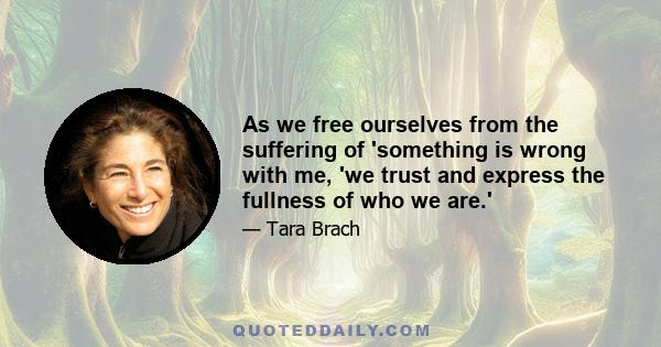 As we free ourselves from the suffering of 'something is wrong with me, 'we trust and express the fullness of who we are.'