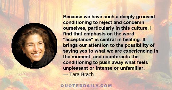 Because we have such a deeply grooved conditioning to reject and condemn ourselves, particularly in this culture, I find that emphasis on the word acceptance is central in healing. It brings our attention to the