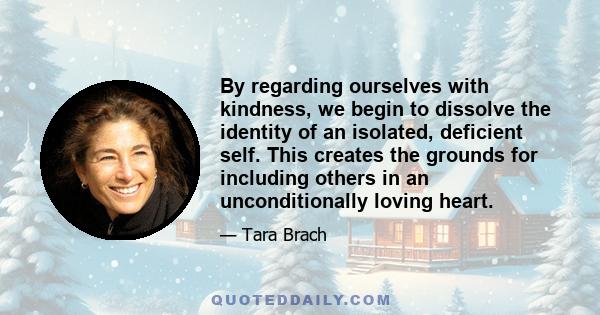 By regarding ourselves with kindness, we begin to dissolve the identity of an isolated, deficient self. This creates the grounds for including others in an unconditionally loving heart.