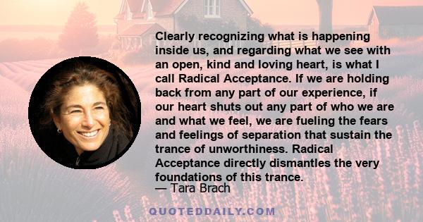 Clearly recognizing what is happening inside us, and regarding what we see with an open, kind and loving heart, is what I call Radical Acceptance. If we are holding back from any part of our experience, if our heart