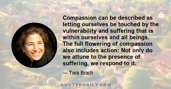 Compassion can be described as letting ourselves be touched by the vulnerability and suffering that is within ourselves and all beings. The full flowering of compassion also includes action: Not only do we attune to the 