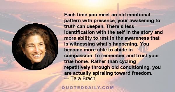 Each time you meet an old emotional pattern with presence, your awakening to truth can deepen. There’s less identification with the self in the story and more ability to rest in the awareness that is witnessing what’s